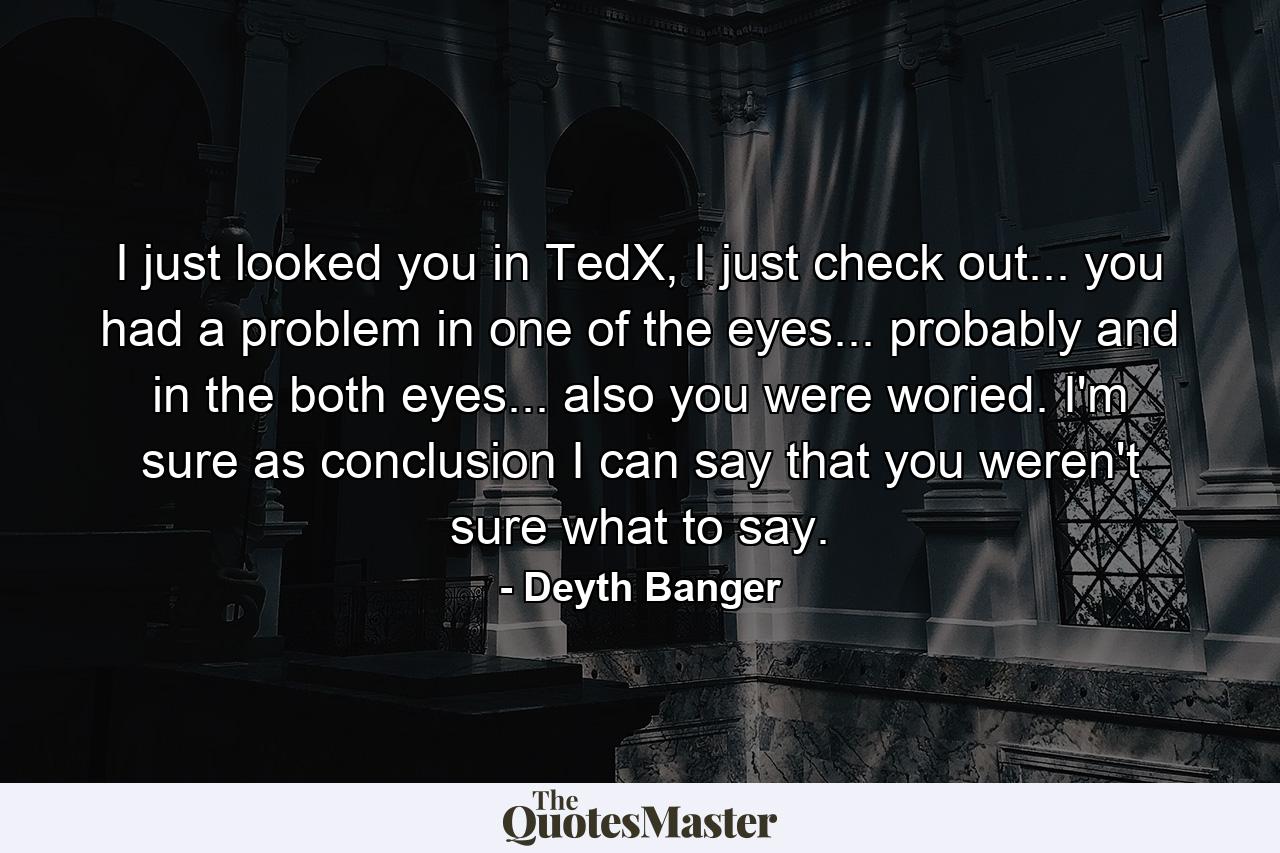 I just looked you in TedX, I just check out... you had a problem in one of the eyes... probably and in the both eyes... also you were woried. I'm sure as conclusion I can say that you weren't sure what to say. - Quote by Deyth Banger