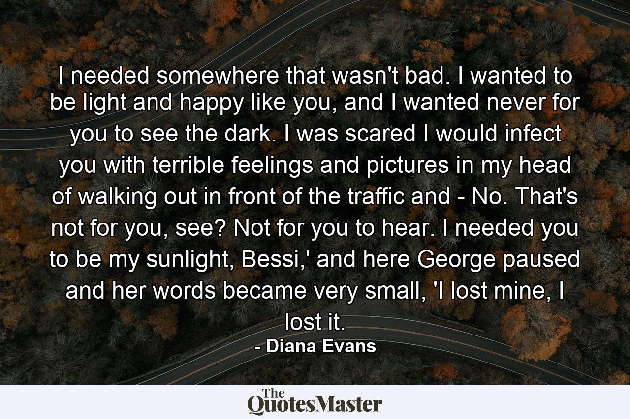 I needed somewhere that wasn't bad. I wanted to be light and happy like you, and I wanted never for you to see the dark. I was scared I would infect you with terrible feelings and pictures in my head of walking out in front of the traffic and - No. That's not for you, see? Not for you to hear. I needed you to be my sunlight, Bessi,' and here George paused and her words became very small, 'I lost mine, I lost it. - Quote by Diana Evans