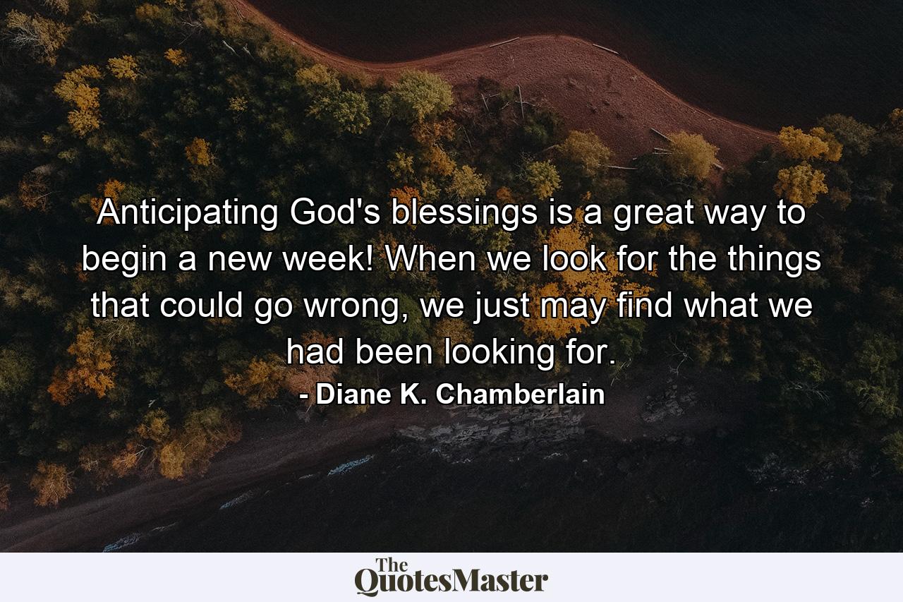 Anticipating God's blessings is a great way to begin a new week! When we look for the things that could go wrong, we just may find what we had been looking for. - Quote by Diane K. Chamberlain