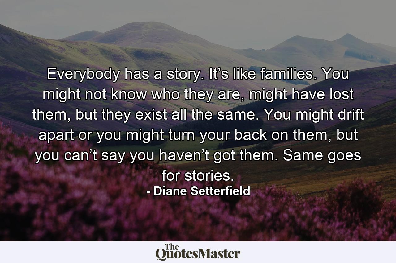 Everybody has a story. It’s like families. You might not know who they are, might have lost them, but they exist all the same. You might drift apart or you might turn your back on them, but you can’t say you haven’t got them. Same goes for stories. - Quote by Diane Setterfield