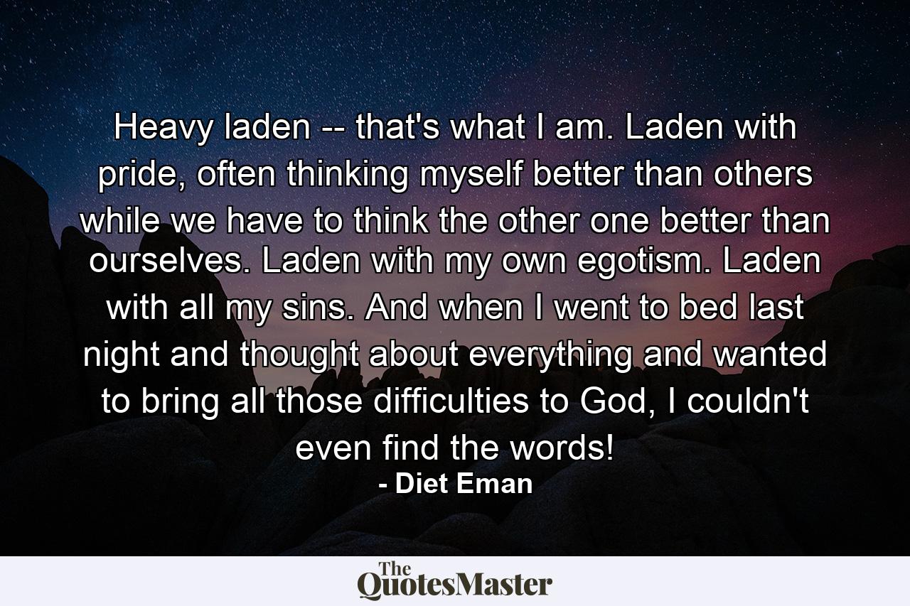 Heavy laden -- that's what I am. Laden with pride, often thinking myself better than others while we have to think the other one better than ourselves. Laden with my own egotism. Laden with all my sins. And when I went to bed last night and thought about everything and wanted to bring all those difficulties to God, I couldn't even find the words! - Quote by Diet Eman