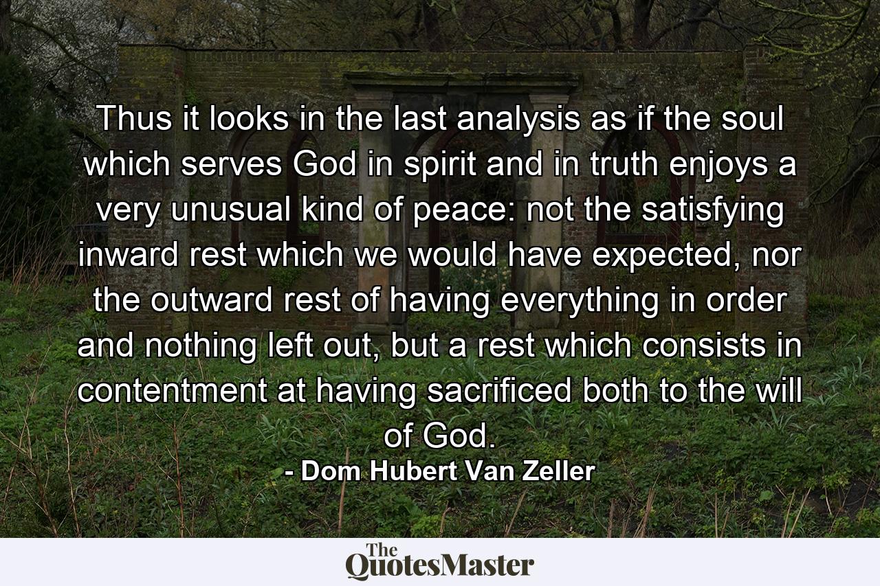 Thus it looks in the last analysis as if the soul which serves God in spirit and in truth enjoys a very unusual kind of peace: not the satisfying inward rest which we would have expected, nor the outward rest of having everything in order and nothing left out, but a rest which consists in contentment at having sacrificed both to the will of God. - Quote by Dom Hubert Van Zeller