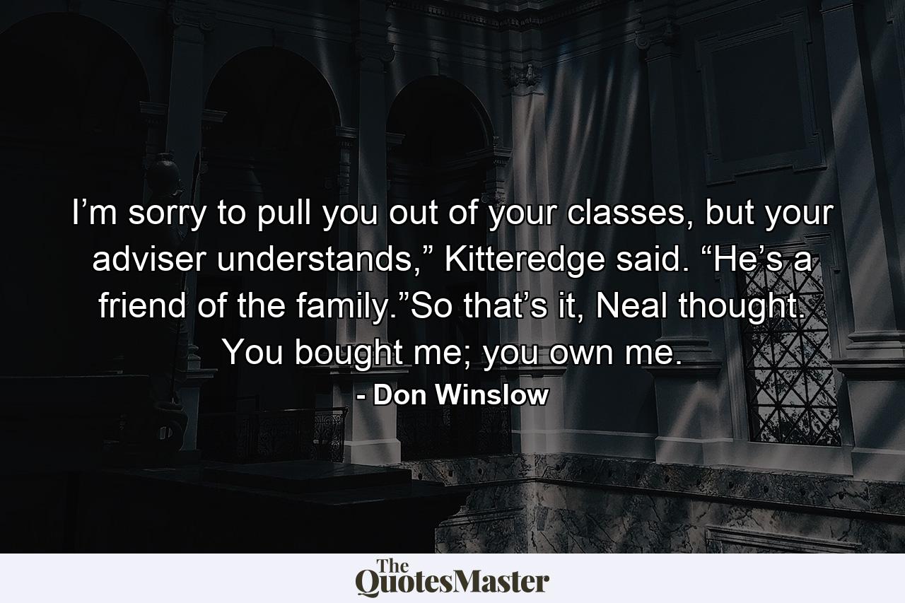 I’m sorry to pull you out of your classes, but your adviser understands,” Kitteredge said. “He’s a friend of the family.”So that’s it, Neal thought. You bought me; you own me. - Quote by Don Winslow