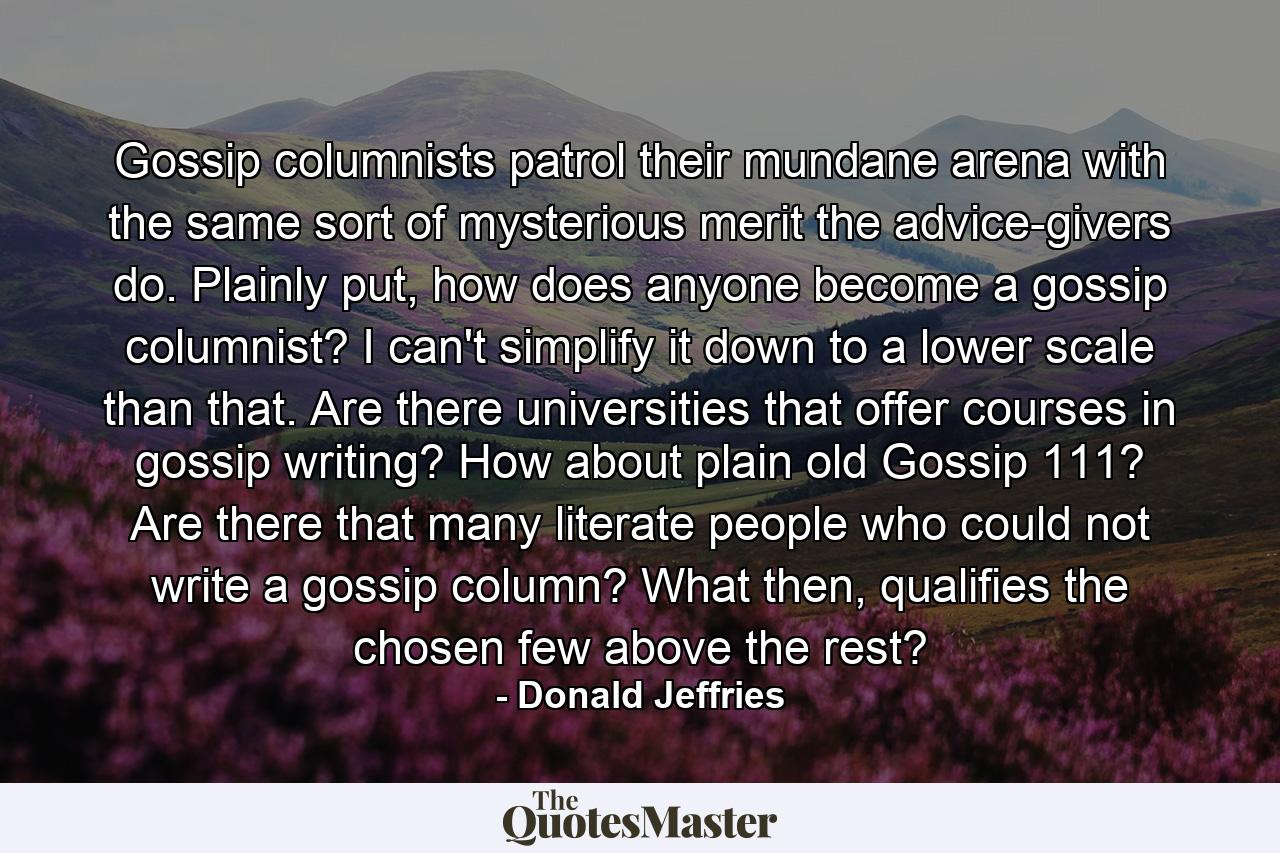 Gossip columnists patrol their mundane arena with the same sort of mysterious merit the advice-givers do. Plainly put, how does anyone become a gossip columnist? I can't simplify it down to a lower scale than that. Are there universities that offer courses in gossip writing? How about plain old Gossip 111? Are there that many literate people who could not write a gossip column? What then, qualifies the chosen few above the rest? - Quote by Donald Jeffries