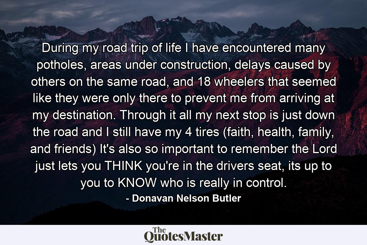 During my road trip of life I have encountered many potholes, areas under construction, delays caused by others on the same road, and 18 wheelers that seemed like they were only there to prevent me from arriving at my destination. Through it all my next stop is just down the road and I still have my 4 tires (faith, health, family, and friends) It's also so important to remember the Lord just lets you THINK you're in the drivers seat, its up to you to KNOW who is really in control. - Quote by Donavan Nelson Butler