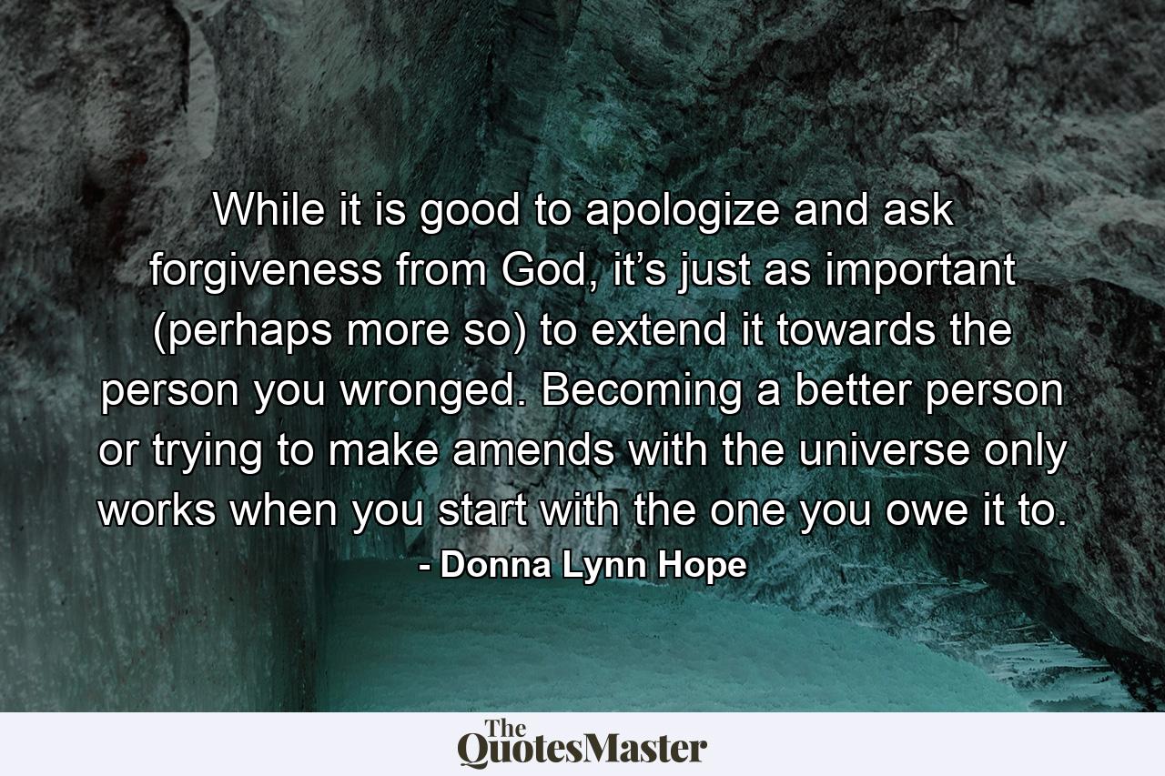 While it is good to apologize and ask forgiveness from God, it’s just as important (perhaps more so) to extend it towards the person you wronged. Becoming a better person or trying to make amends with the universe only works when you start with the one you owe it to. - Quote by Donna Lynn Hope