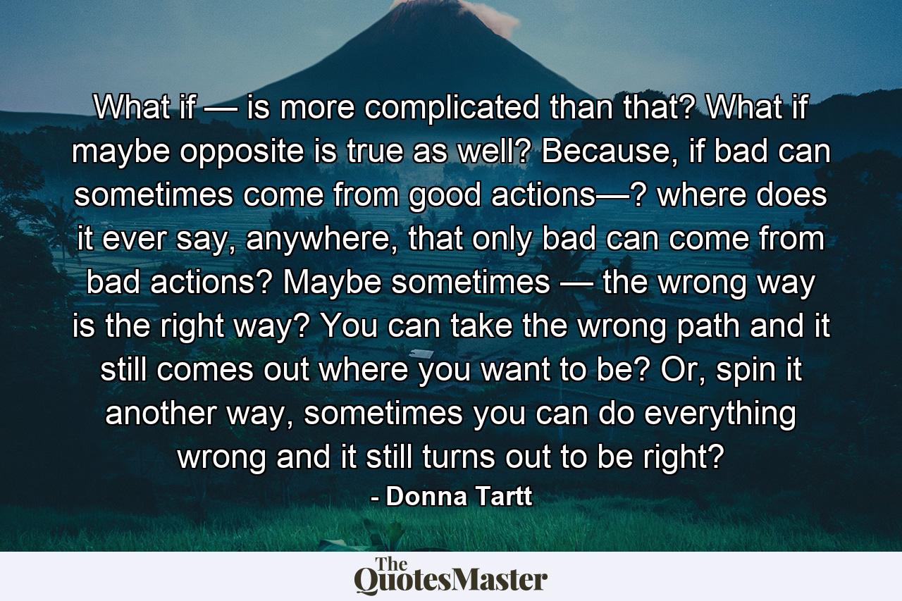 What if — is more complicated than that? What if maybe opposite is true as well? Because, if bad can sometimes come from good actions—? where does it ever say, anywhere, that only bad can come from bad actions? Maybe sometimes — the wrong way is the right way? You can take the wrong path and it still comes out where you want to be? Or, spin it another way, sometimes you can do everything wrong and it still turns out to be right? - Quote by Donna Tartt