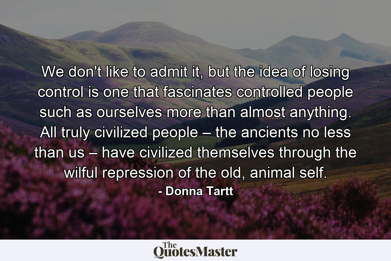 We don't like to admit it, but the idea of losing control is one that fascinates controlled people such as ourselves more than almost anything. All truly civilized people – the ancients no less than us – have civilized themselves through the wilful repression of the old, animal self. - Quote by Donna Tartt