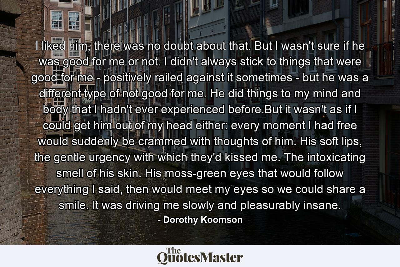 I liked him, there was no doubt about that. But I wasn't sure if he was good for me or not. I didn't always stick to things that were good for me - positively railed against it sometimes - but he was a different type of not good for me. He did things to my mind and body that I hadn't ever experienced before.But it wasn't as if I could get him out of my head either: every moment I had free would suddenly be crammed with thoughts of him. His soft lips, the gentle urgency with which they'd kissed me. The intoxicating smell of his skin. His moss-green eyes that would follow everything I said, then would meet my eyes so we could share a smile. It was driving me slowly and pleasurably insane. - Quote by Dorothy Koomson