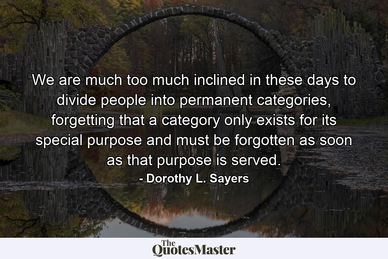 We are much too much inclined in these days to divide people into permanent categories, forgetting that a category only exists for its special purpose and must be forgotten as soon as that purpose is served. - Quote by Dorothy L. Sayers