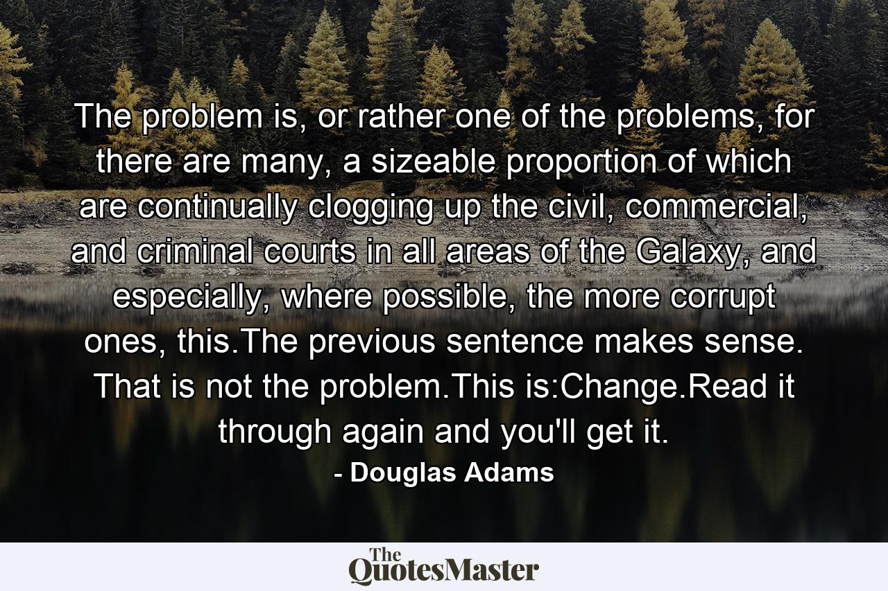 The problem is, or rather one of the problems, for there are many, a sizeable proportion of which are continually clogging up the civil, commercial, and criminal courts in all areas of the Galaxy, and especially, where possible, the more corrupt ones, this.The previous sentence makes sense. That is not the problem.This is:Change.Read it through again and you'll get it. - Quote by Douglas Adams