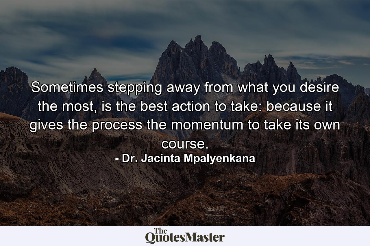 Sometimes stepping away from what you desire the most, is the best action to take: because it gives the process the momentum to take its own course. - Quote by Dr. Jacinta Mpalyenkana