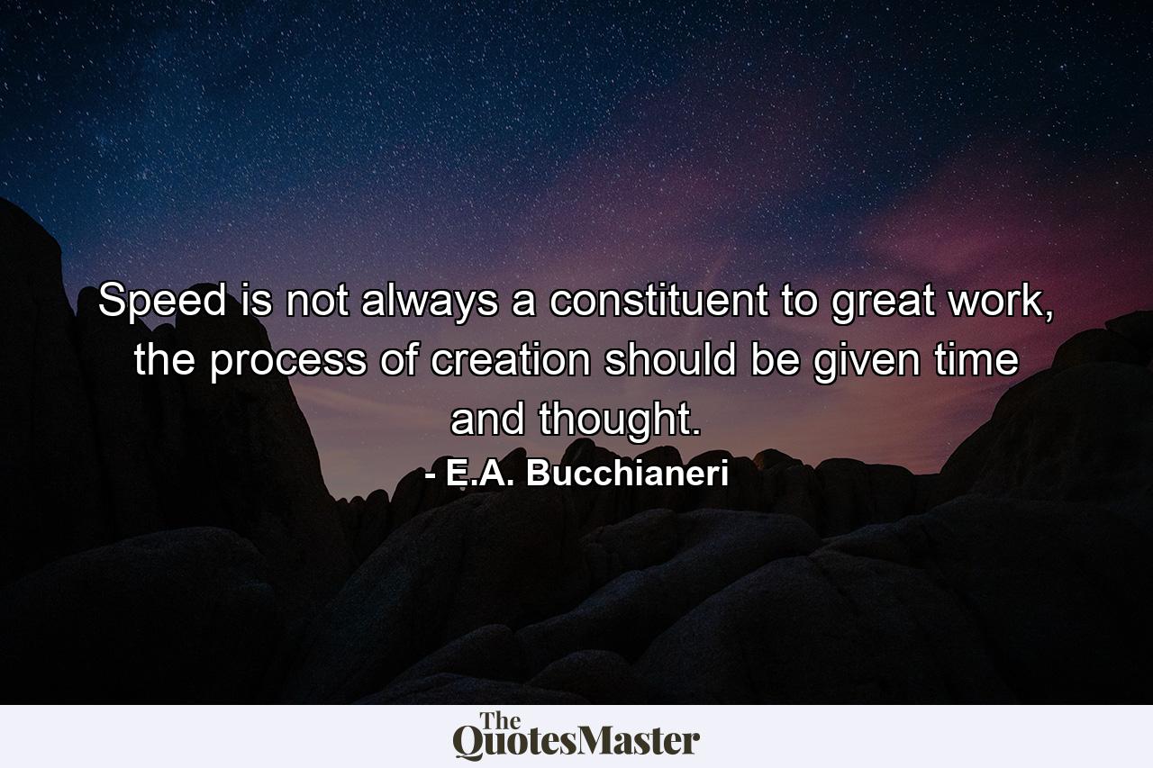 Speed is not always a constituent to great work, the process of creation should be given time and thought. - Quote by E.A. Bucchianeri