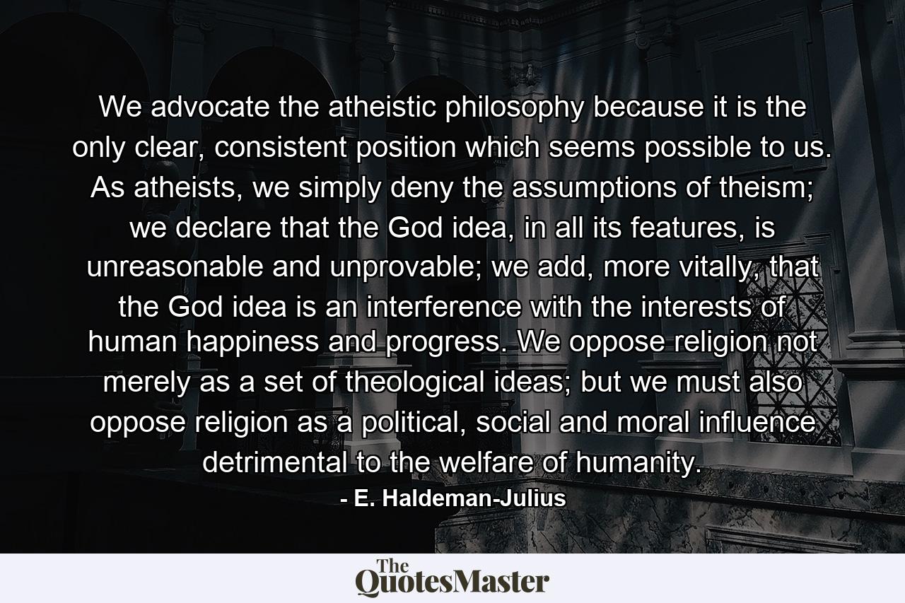 We advocate the atheistic philosophy because it is the only clear, consistent position which seems possible to us. As atheists, we simply deny the assumptions of theism; we declare that the God idea, in all its features, is unreasonable and unprovable; we add, more vitally, that the God idea is an interference with the interests of human happiness and progress. We oppose religion not merely as a set of theological ideas; but we must also oppose religion as a political, social and moral influence detrimental to the welfare of humanity. - Quote by E. Haldeman-Julius