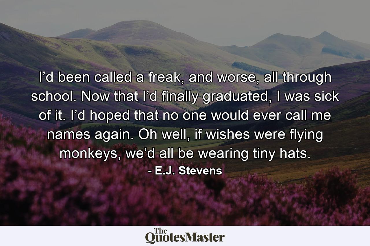 I’d been called a freak, and worse, all through school. Now that I’d finally graduated, I was sick of it. I’d hoped that no one would ever call me names again. Oh well, if wishes were flying monkeys, we’d all be wearing tiny hats. - Quote by E.J. Stevens