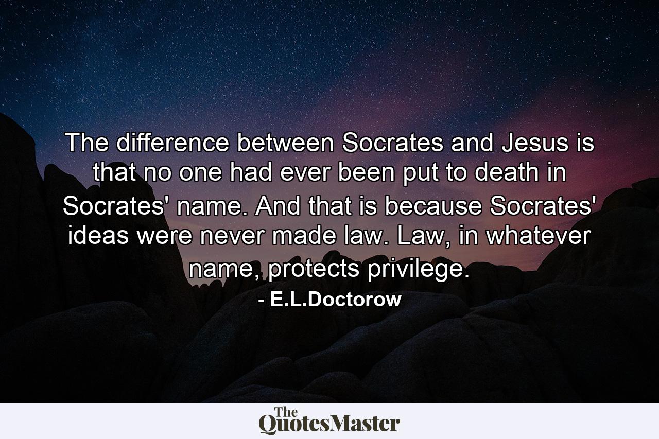 The difference between Socrates and Jesus is that no one had ever been put to death in Socrates' name. And that is because Socrates' ideas were never made law. Law, in whatever name, protects privilege. - Quote by E.L.Doctorow