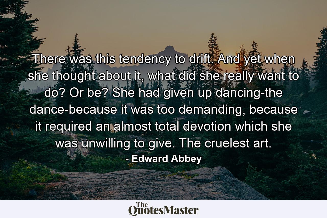 There was this tendency to drift. And yet  when she thought about it, what did she really want to do? Or be? She had given up dancing-the dance-because it was too demanding, because it required an almost total devotion which she was unwilling to give. The cruelest art.  - Quote by Edward Abbey