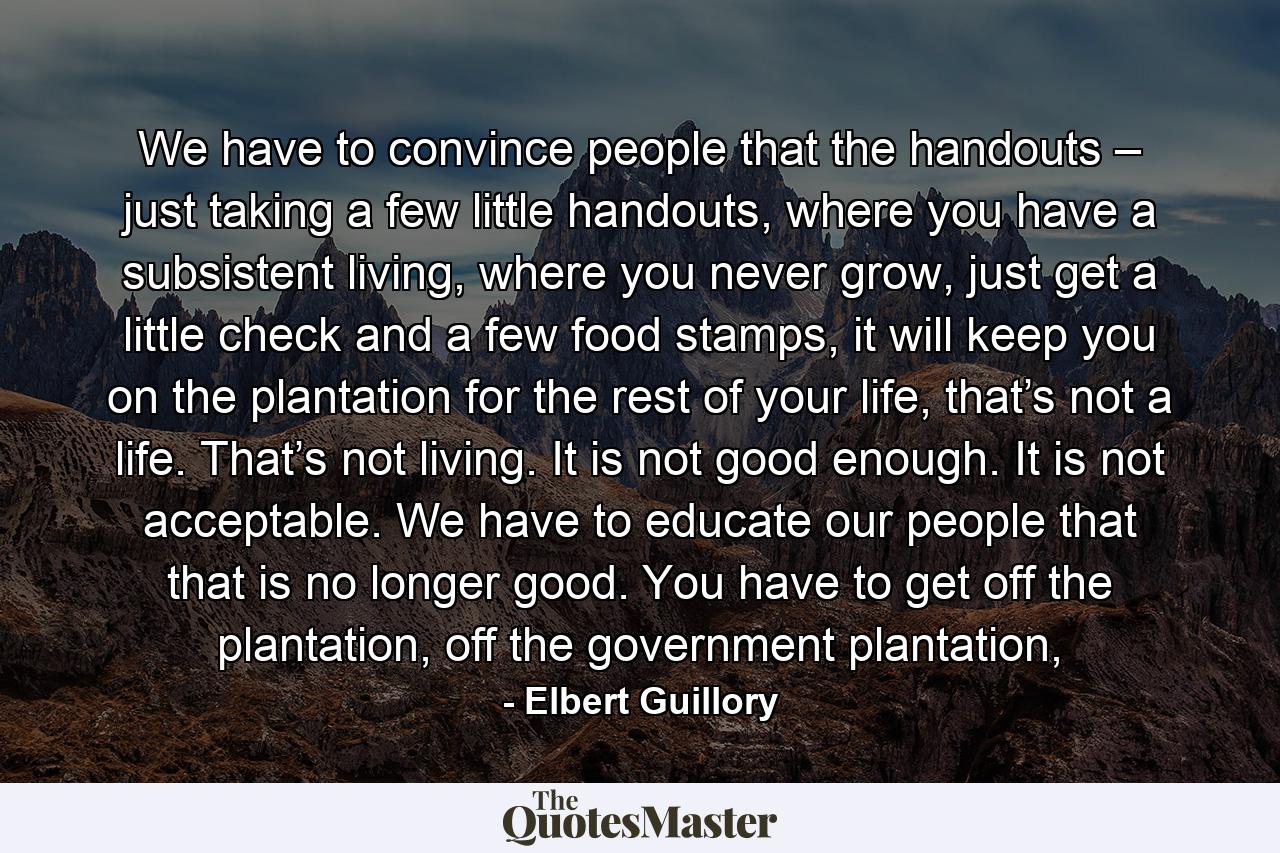 We have to convince people that the handouts – just taking a few little handouts, where you have a subsistent living, where you never grow, just get a little check and a few food stamps, it will keep you on the plantation for the rest of your life, that’s not a life. That’s not living. It is not good enough. It is not acceptable. We have to educate our people that that is no longer good. You have to get off the plantation, off the government plantation, - Quote by Elbert Guillory