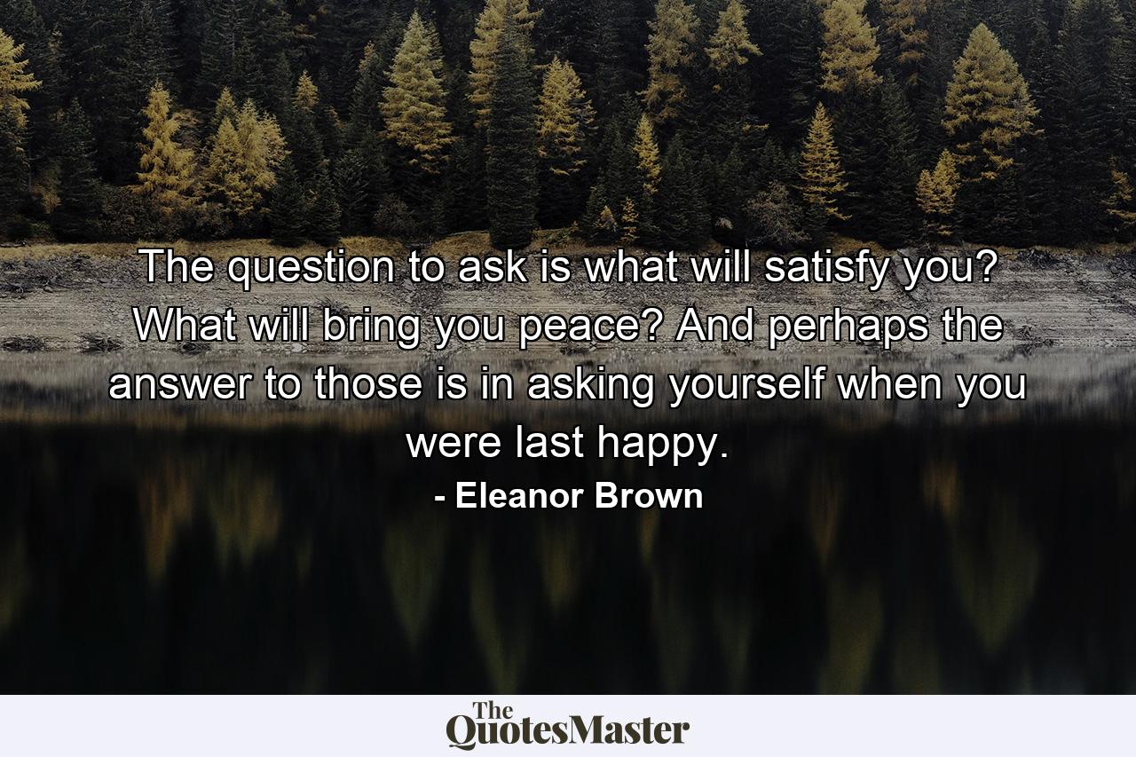 The question to ask is what will satisfy you? What will bring you peace? And perhaps the answer to those is in asking yourself when you were last happy. - Quote by Eleanor Brown