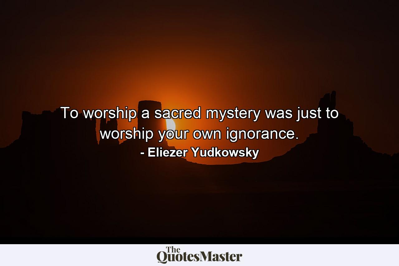 To worship a sacred mystery was just to worship your own ignorance. - Quote by Eliezer Yudkowsky