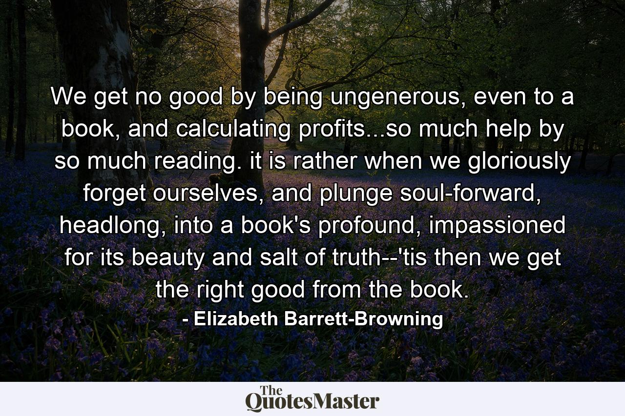 We get no good by being ungenerous, even to a book, and calculating profits...so much help by so much reading. it is rather when we gloriously forget ourselves, and plunge soul-forward, headlong, into a book's profound, impassioned for its beauty and salt of truth--'tis then we get the right good from the book. - Quote by Elizabeth Barrett-Browning