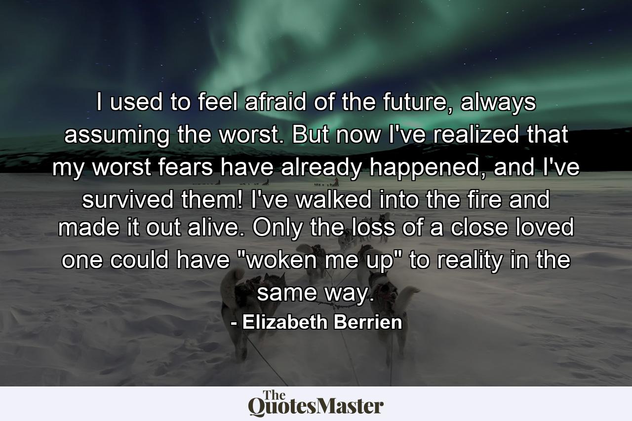 I used to feel afraid of the future, always assuming the worst. But now I've realized that my worst fears have already happened, and I've survived them! I've walked into the fire and made it out alive. Only the loss of a close loved one could have 