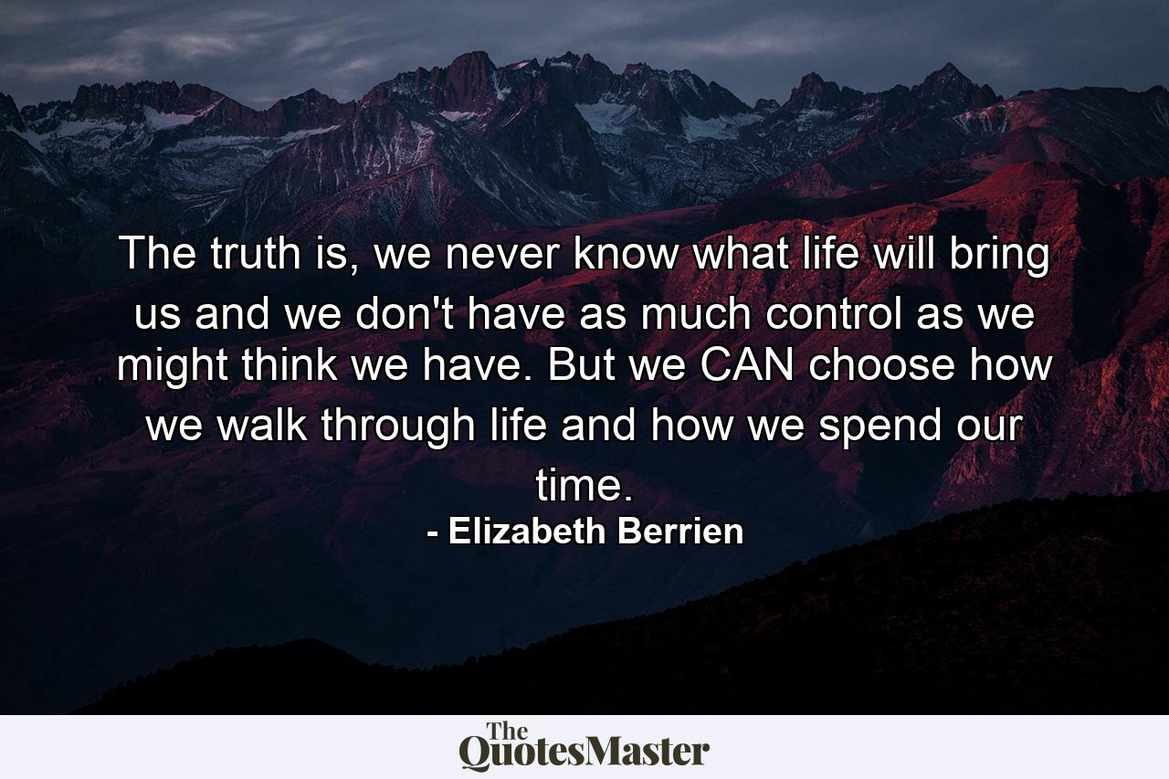 The truth is, we never know what life will bring us and we don't have as much control as we might think we have. But we CAN choose how we walk through life and how we spend our time. - Quote by Elizabeth Berrien