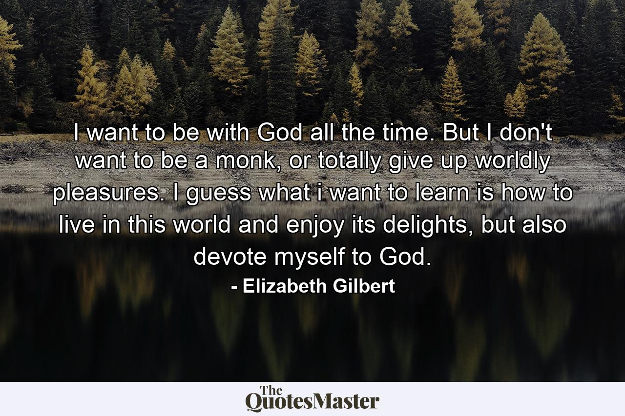 I want to be with God all the time. But I don't want to be a monk, or totally give up worldly pleasures. I guess what i want to learn is how to live in this world and enjoy its delights, but also devote myself to God. - Quote by Elizabeth Gilbert