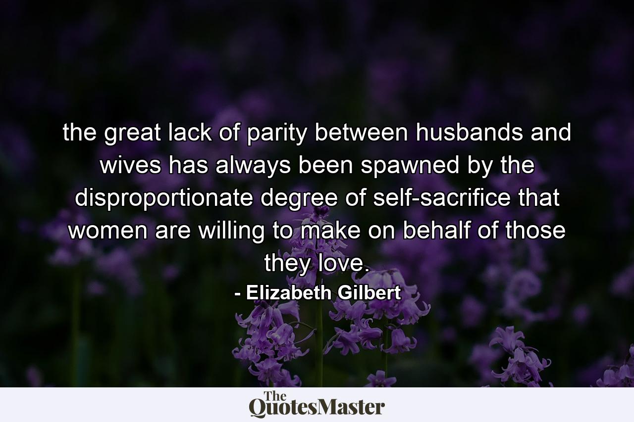 the great lack of parity between husbands and wives has always been spawned by the disproportionate degree of self-sacrifice that women are willing to make on behalf of those they love. - Quote by Elizabeth Gilbert