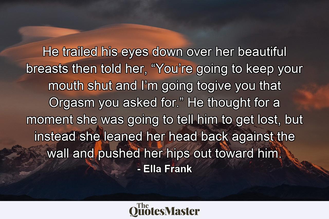 He trailed his eyes down over her beautiful breasts then told her, “You’re going to keep your mouth shut and I’m going togive you that Orgasm you asked for.” He thought for a moment she was going to tell him to get lost, but instead she leaned her head back against the wall and pushed her hips out toward him. - Quote by Ella Frank