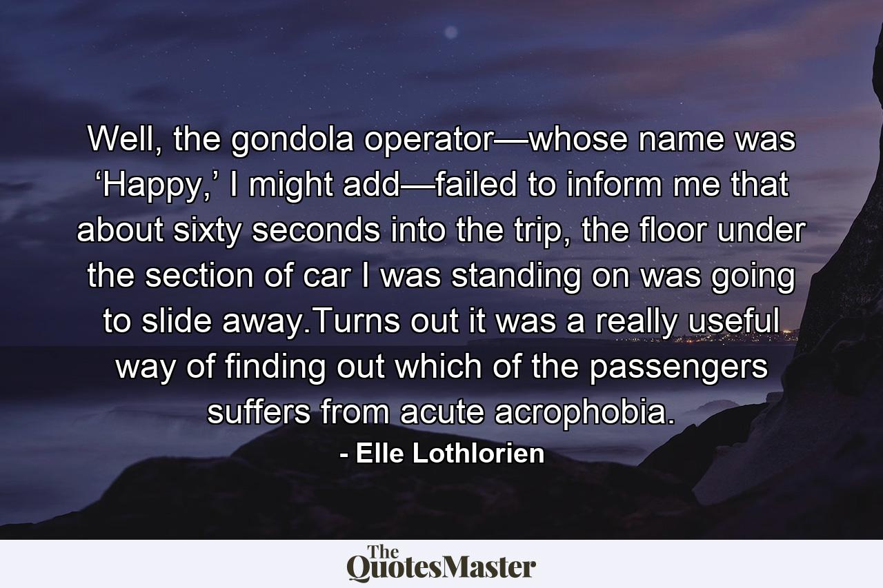 Well, the gondola operator—whose name was ‘Happy,’ I might add—failed to inform me that about sixty seconds into the trip, the floor under the section of car I was standing on was going to slide away.Turns out it was a really useful way of finding out which of the passengers suffers from acute acrophobia. - Quote by Elle Lothlorien