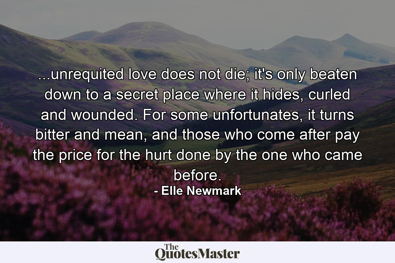 ...unrequited love does not die; it's only beaten down to a secret place where it hides, curled and wounded. For some unfortunates, it turns bitter and mean, and those who come after pay the price for the hurt done by the one who came before. - Quote by Elle Newmark