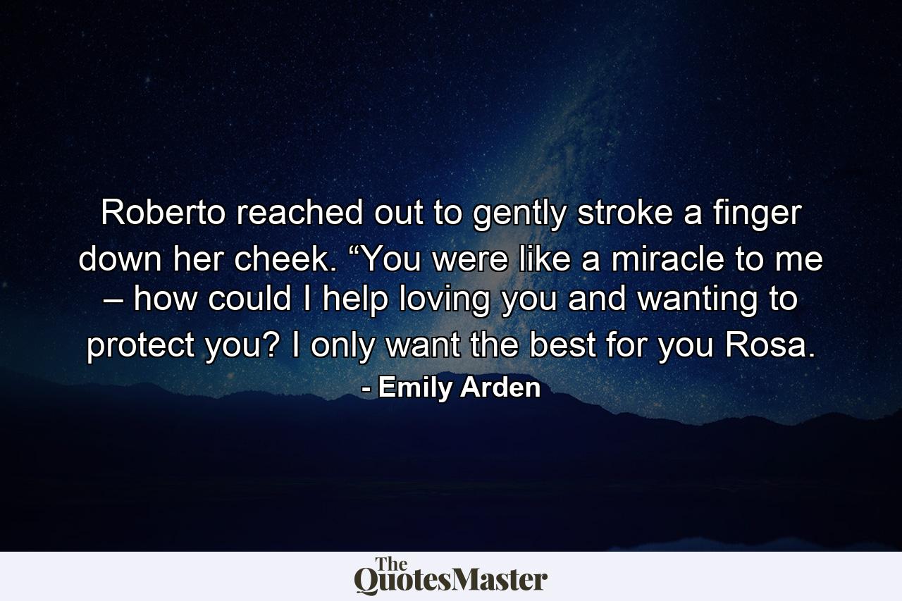 Roberto reached out to gently stroke a finger down her cheek. “You were like a miracle to me – how could I help loving you and wanting to protect you? I only want the best for you Rosa. - Quote by Emily Arden