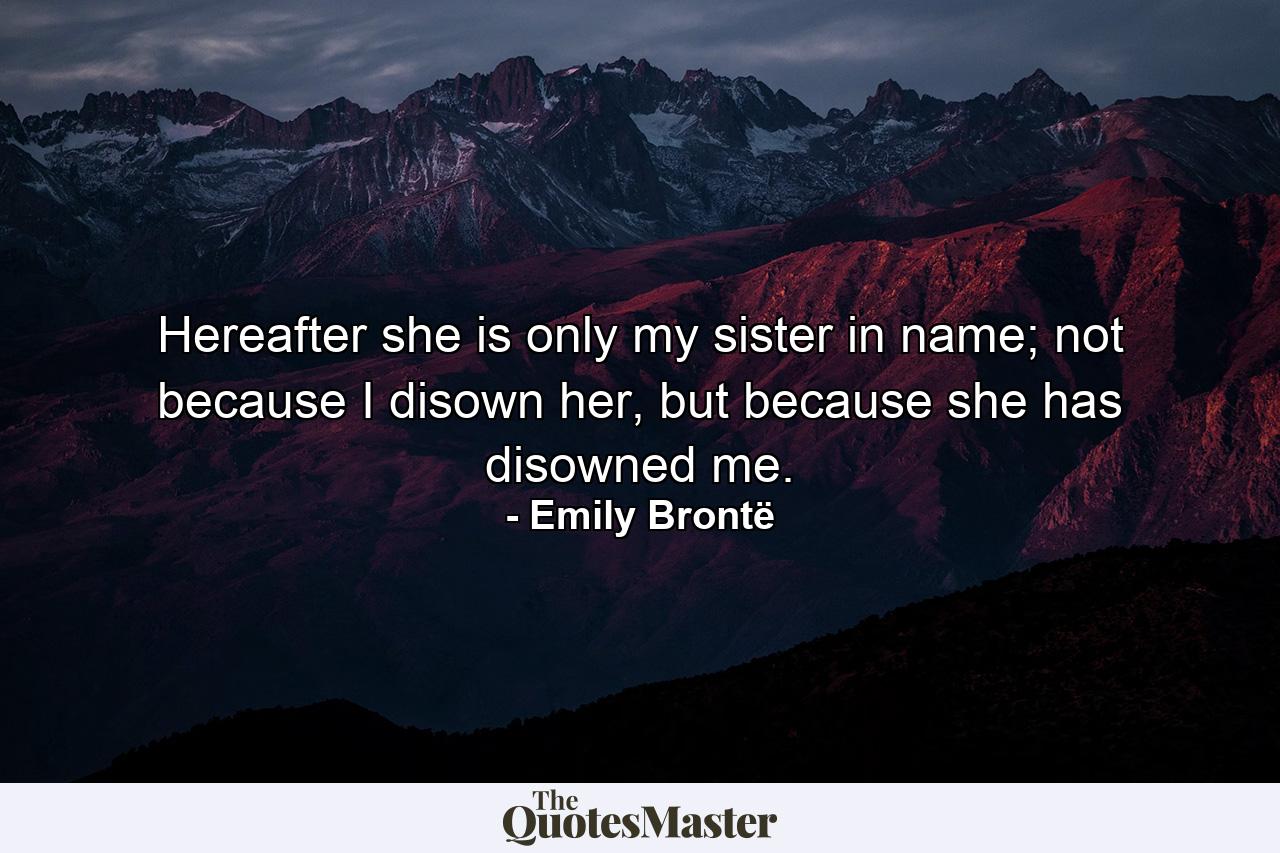 Hereafter she is only my sister in name; not because I disown her, but because she has disowned me. - Quote by Emily Brontë