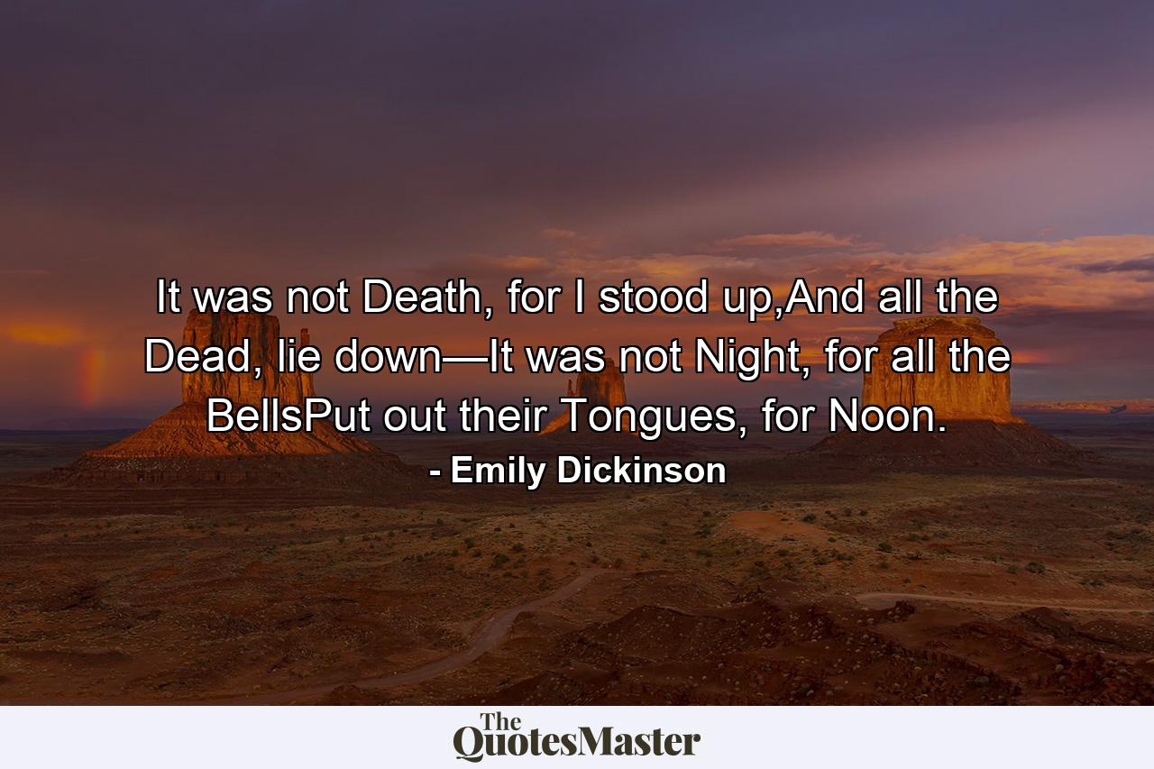 It was not Death, for I stood up,And all the Dead, lie down—It was not Night, for all the BellsPut out their Tongues, for Noon. - Quote by Emily Dickinson