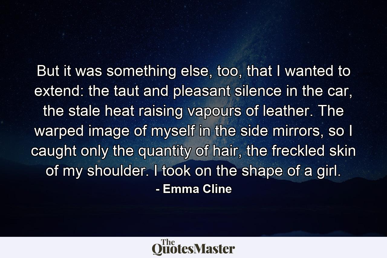 But it was something else, too, that I wanted to extend: the taut and pleasant silence in the car, the stale heat raising vapours of leather. The warped image of myself in the side mirrors, so I caught only the quantity of hair, the freckled skin of my shoulder. I took on the shape of a girl. - Quote by Emma Cline