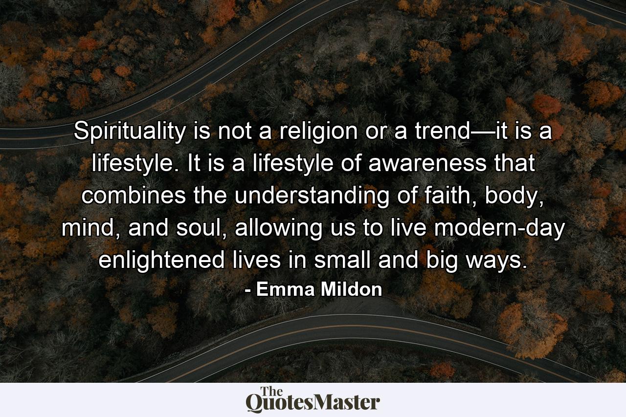 Spirituality is not a religion or a trend—it is a lifestyle. It is a lifestyle of awareness that combines the understanding of faith, body, mind, and soul, allowing us to live modern-day enlightened lives in small and big ways. - Quote by Emma Mildon