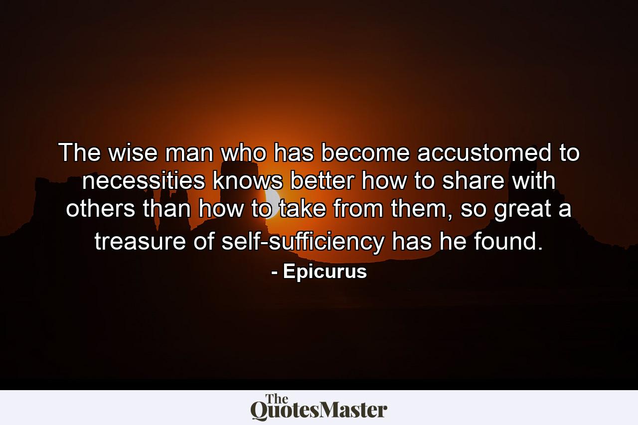 The wise man who has become accustomed to necessities knows better how to share with others than how to take from them, so great a treasure of self-sufficiency has he found. - Quote by Epicurus