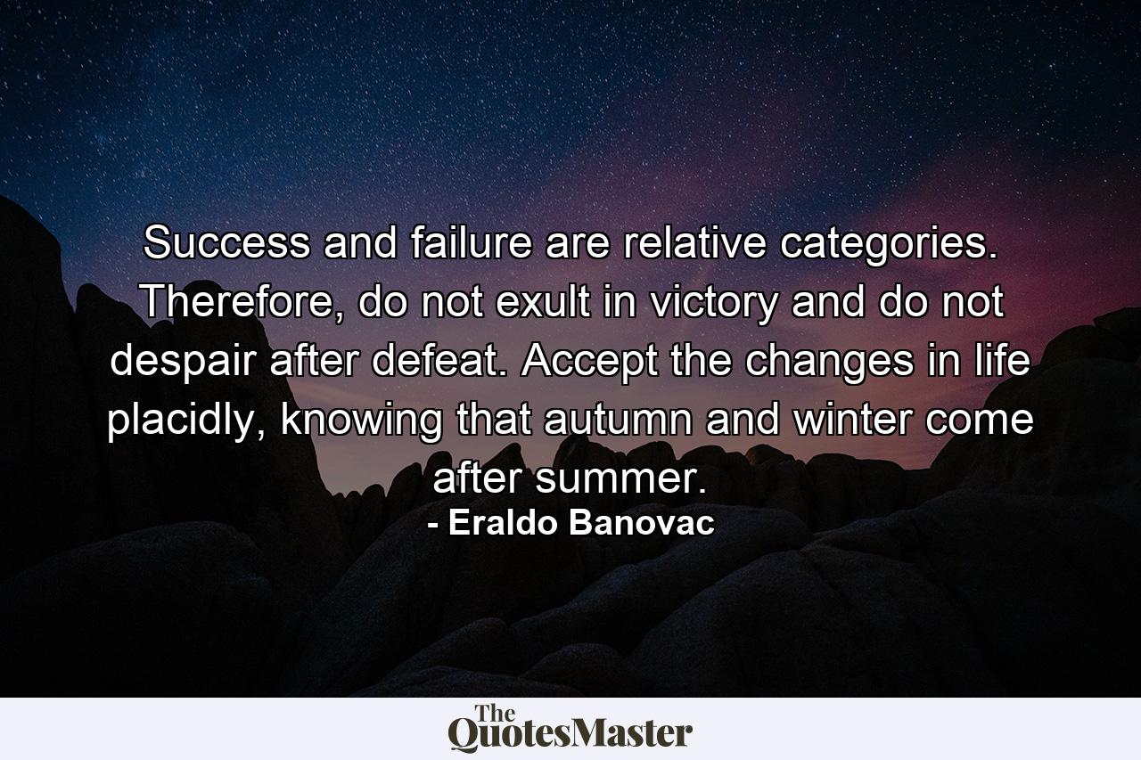 Success and failure are relative categories. Therefore, do not exult in victory and do not despair after defeat. Accept the changes in life placidly, knowing that autumn and winter come after summer. - Quote by Eraldo Banovac