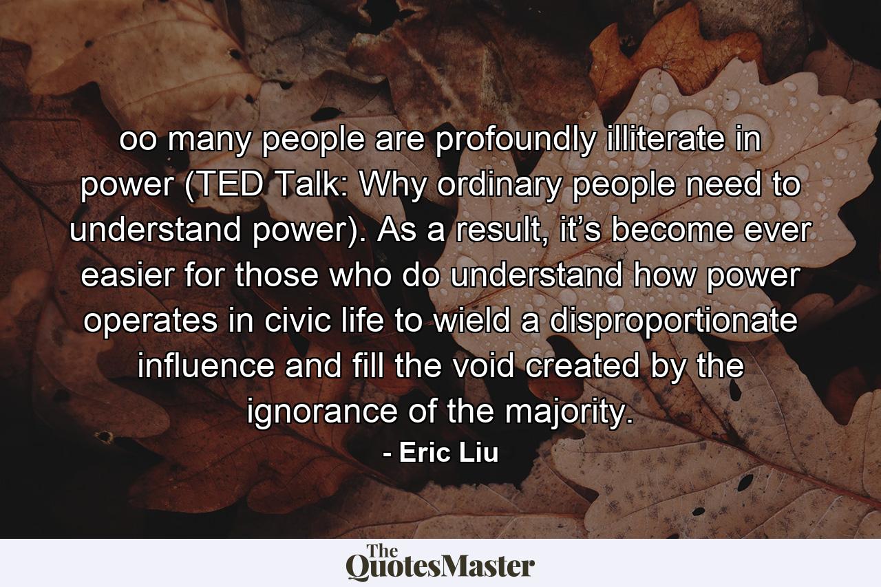 oo many people are profoundly illiterate in power (TED Talk: Why ordinary people need to understand power). As a result, it’s become ever easier for those who do understand how power operates in civic life to wield a disproportionate influence and fill the void created by the ignorance of the majority. - Quote by Eric Liu