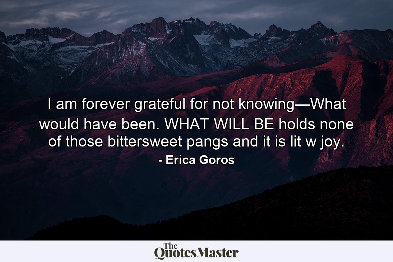 I am forever grateful for not knowing—What would have been. WHAT WILL BE holds none of those bittersweet pangs and it is lit w joy. - Quote by Erica Goros