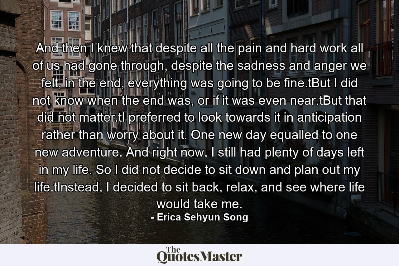 And then I knew that despite all the pain and hard work all of us had gone through, despite the sadness and anger we felt, in the end, everything was going to be fine.tBut I did not know when the end was, or if it was even near.tBut that did not matter.tI preferred to look towards it in anticipation rather than worry about it. One new day equalled to one new adventure. And right now, I still had plenty of days left in my life. So I did not decide to sit down and plan out my life.tInstead, I decided to sit back, relax, and see where life would take me. - Quote by Erica Sehyun Song