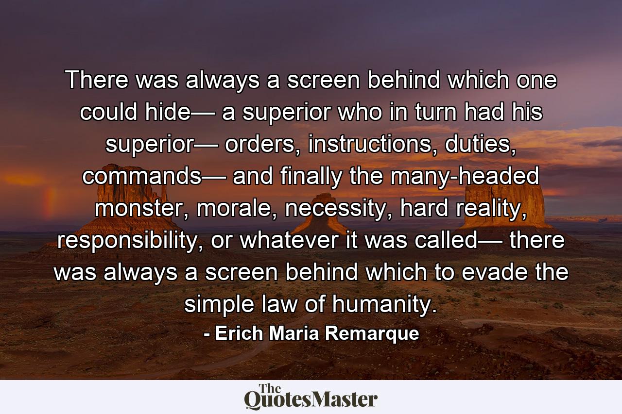 There was always a screen behind which one could hide— a superior who in turn had his superior— orders, instructions, duties, commands— and finally the many-headed monster, morale, necessity, hard reality, responsibility, or whatever it was called— there was always a screen behind which to evade the simple law of humanity. - Quote by Erich Maria Remarque