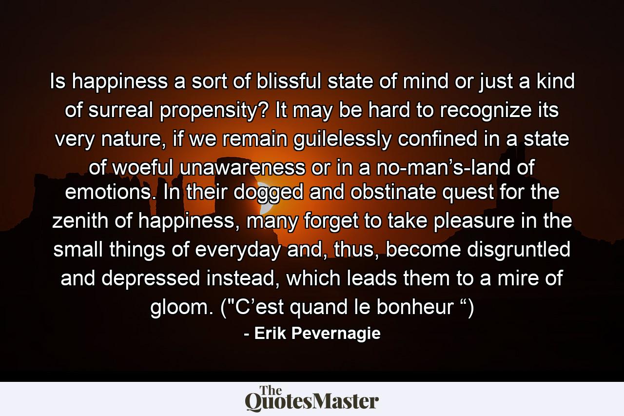 Is happiness a sort of blissful state of mind or just a kind of surreal propensity? It may be hard to recognize its very nature, if we remain guilelessly confined in a state of woeful unawareness or in a no-man’s-land of emotions. In their dogged and obstinate quest for the zenith of happiness, many forget to take pleasure in the small things of everyday and, thus, become disgruntled and depressed instead, which leads them to a mire of gloom. (