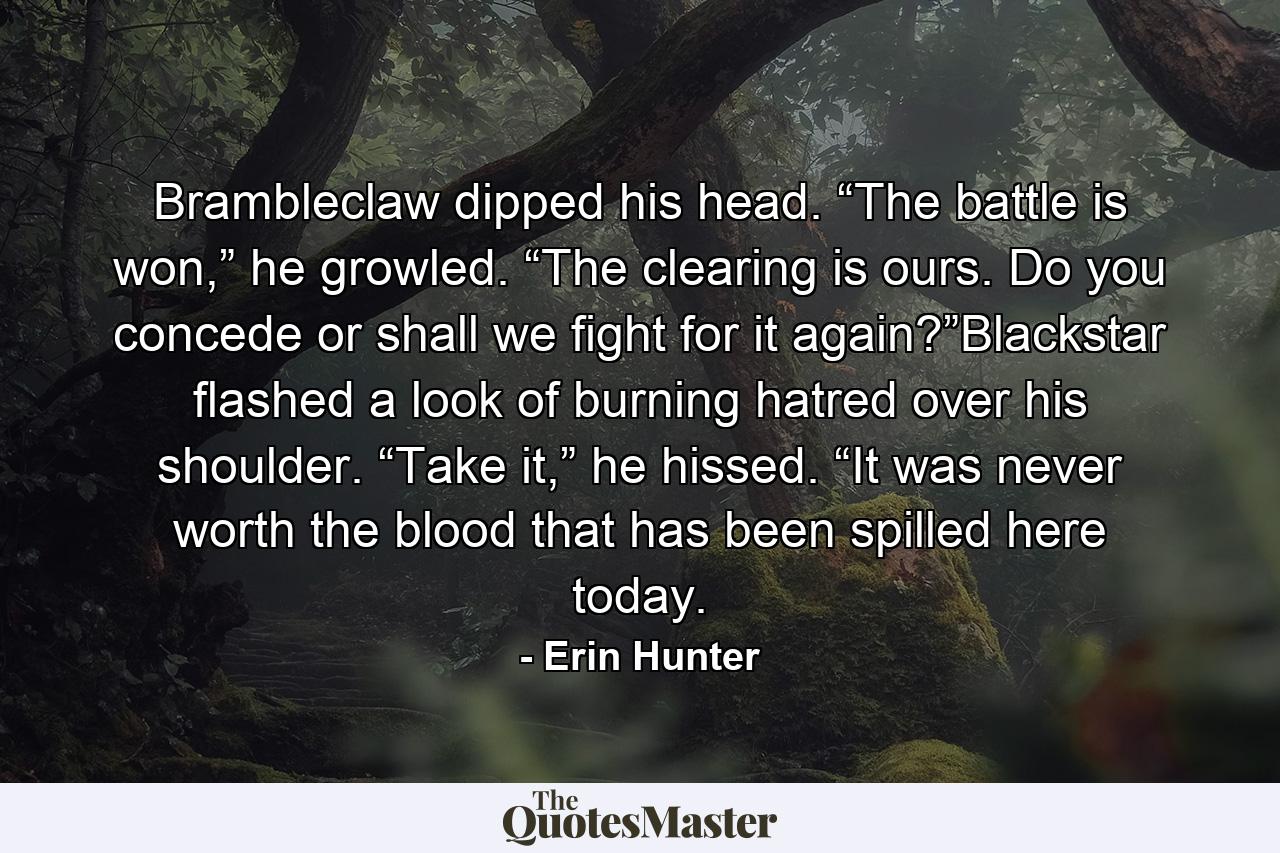 Brambleclaw dipped his head. “The battle is won,” he growled. “The clearing is ours. Do you concede or shall we fight for it again?”Blackstar flashed a look of burning hatred over his shoulder. “Take it,” he hissed. “It was never worth the blood that has been spilled here today. - Quote by Erin Hunter