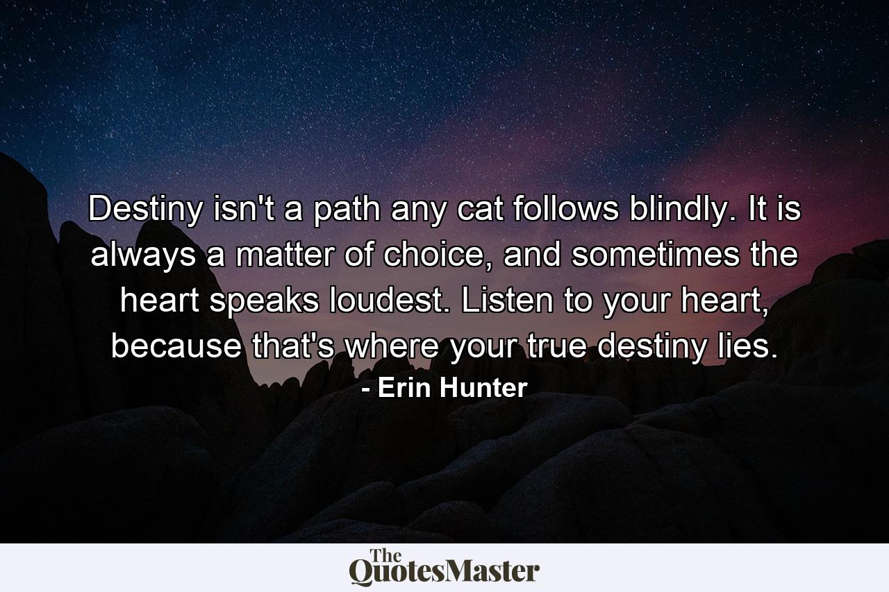 Destiny isn't a path any cat follows blindly. It is always a matter of choice, and sometimes the heart speaks loudest. Listen to your heart, because that's where your true destiny lies. - Quote by Erin Hunter