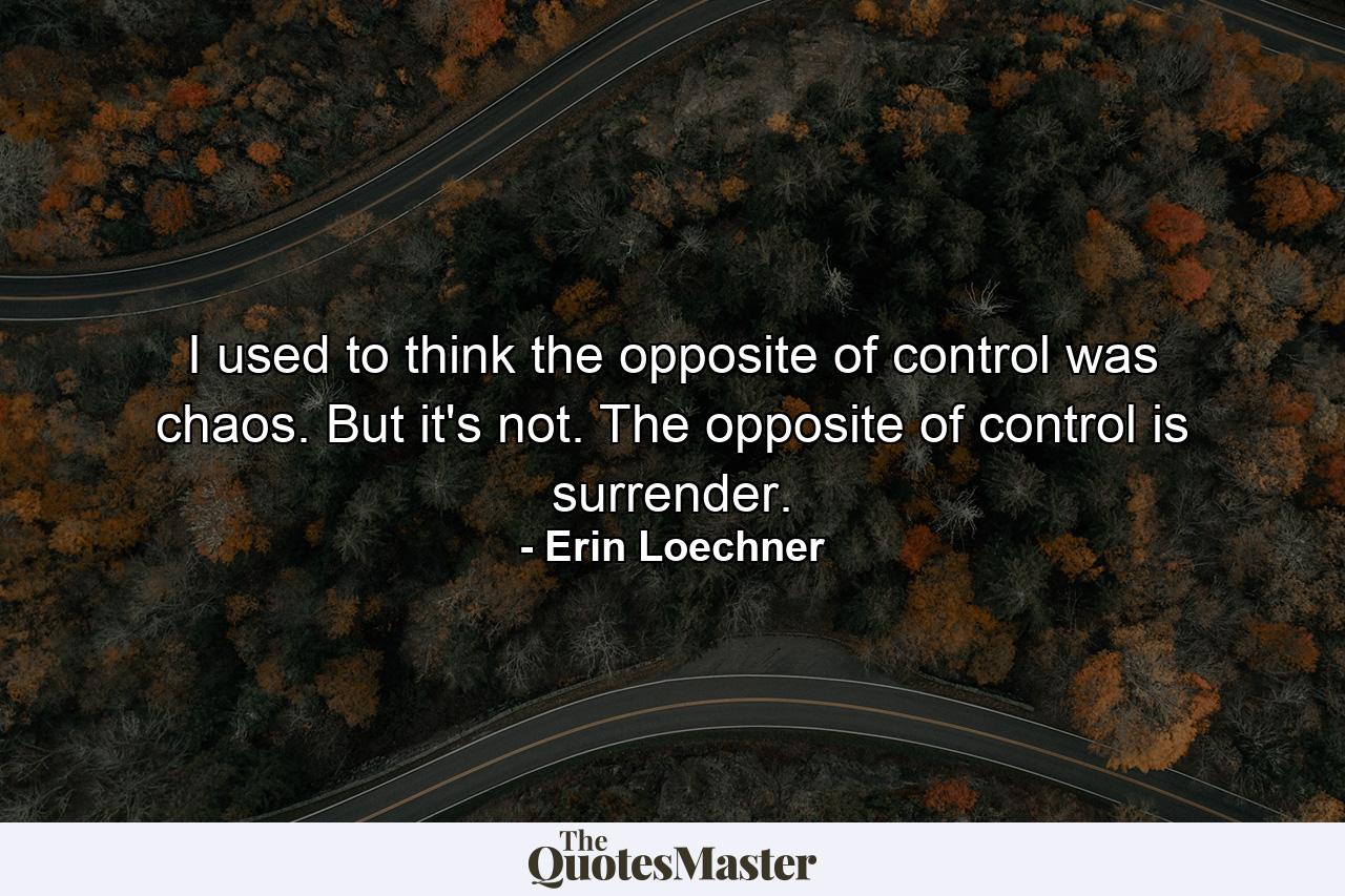 I used to think the opposite of control was chaos. But it's not. The opposite of control is surrender. - Quote by Erin Loechner