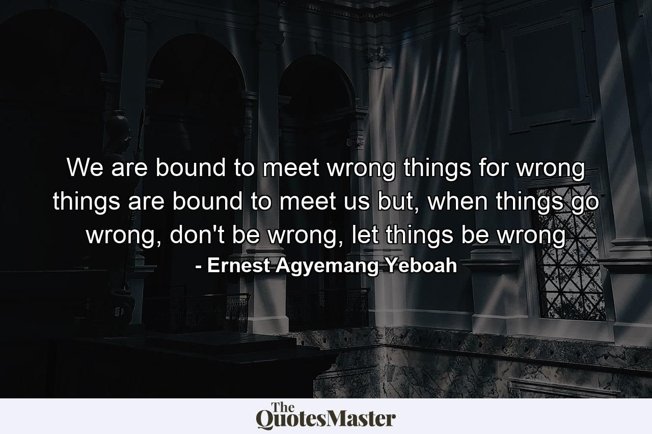 We are bound to meet wrong things for wrong things are bound to meet us but, when things go wrong, don't be wrong, let things be wrong - Quote by Ernest Agyemang Yeboah