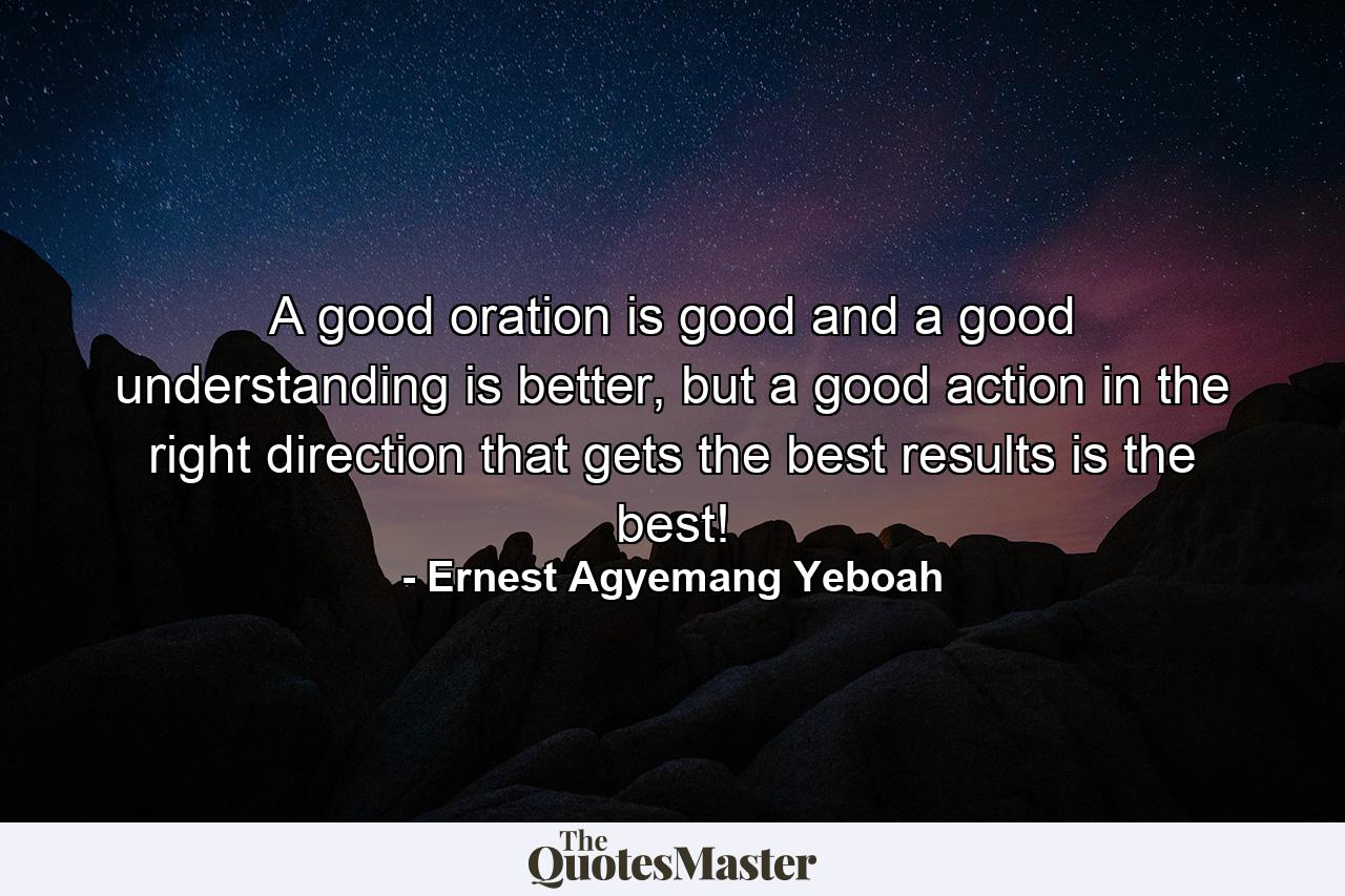 A good oration is good and a good understanding is better, but a good action in the right direction that gets the best results is the best! - Quote by Ernest Agyemang Yeboah