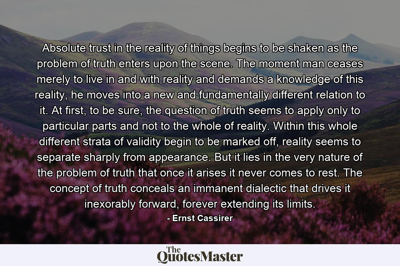 Absolute trust in the reality of things begins to be shaken as the problem of truth enters upon the scene. The moment man ceases merely to live in and with reality and demands a knowledge of this reality, he moves into a new and fundamentally different relation to it. At first, to be sure, the question of truth seems to apply only to particular parts and not to the whole of reality. Within this whole different strata of validity begin to be marked off, reality seems to separate sharply from appearance. But it lies in the very nature of the problem of truth that once it arises it never comes to rest. The concept of truth conceals an immanent dialectic that drives it inexorably forward, forever extending its limits. - Quote by Ernst Cassirer